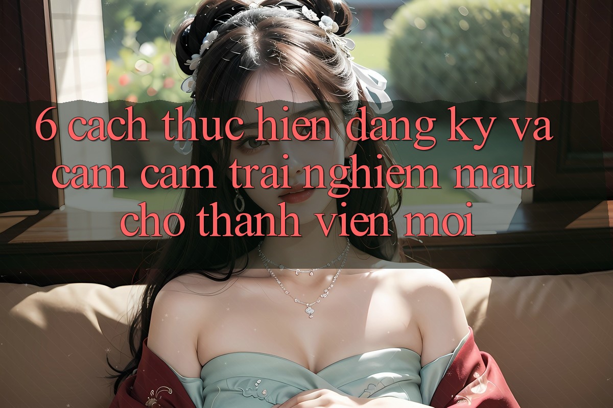 6. Cách thực hiện Đăng Ký và Cảm cảm trải nghiệm Mau Cho Thành Viên Mới 6. Cách thực hiện Đăng Ký và Cảm cảm trải nghiệm Mau Cho Thành Viên Mới