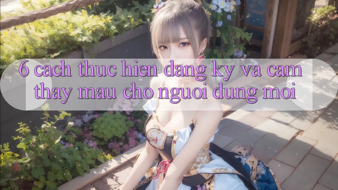 6. Cách thực hiện Đăng Ký và Cảm thấy Mau Cho Người dùng Mới 6. Cách thực hiện Đăng Ký và Cảm thấy Mau Cho Người dùng Mới