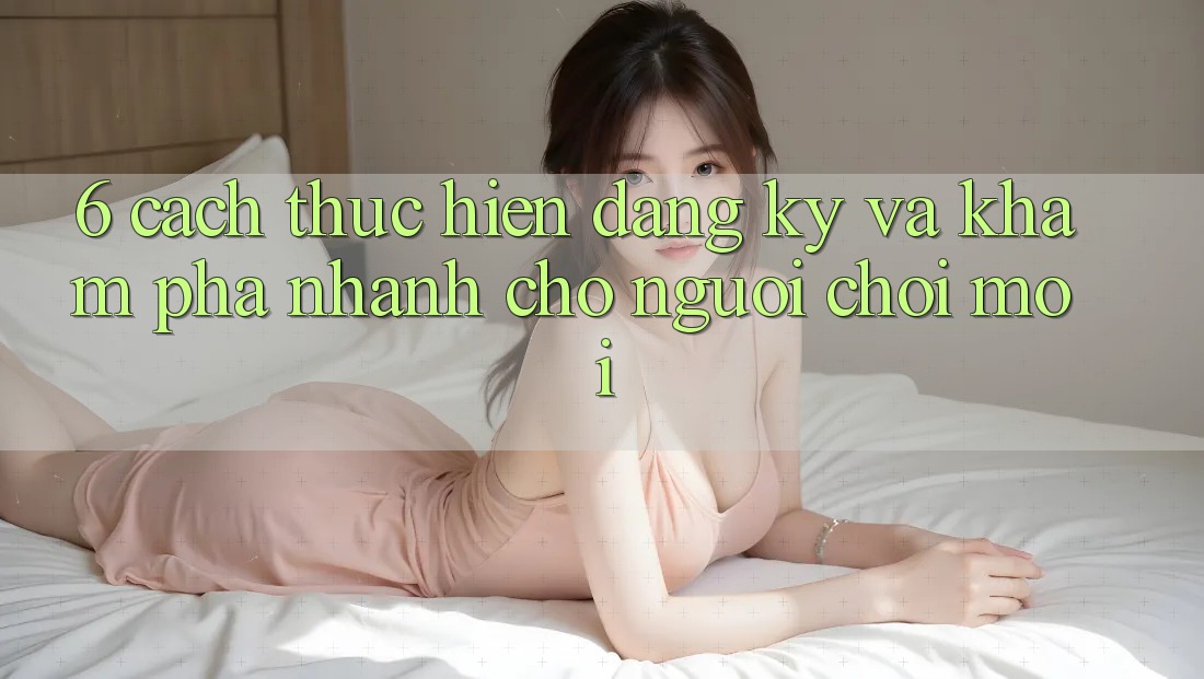 6. Cách thực hiện Đăng Ký và Khám phá Nhanh Cho Người chơi Mới