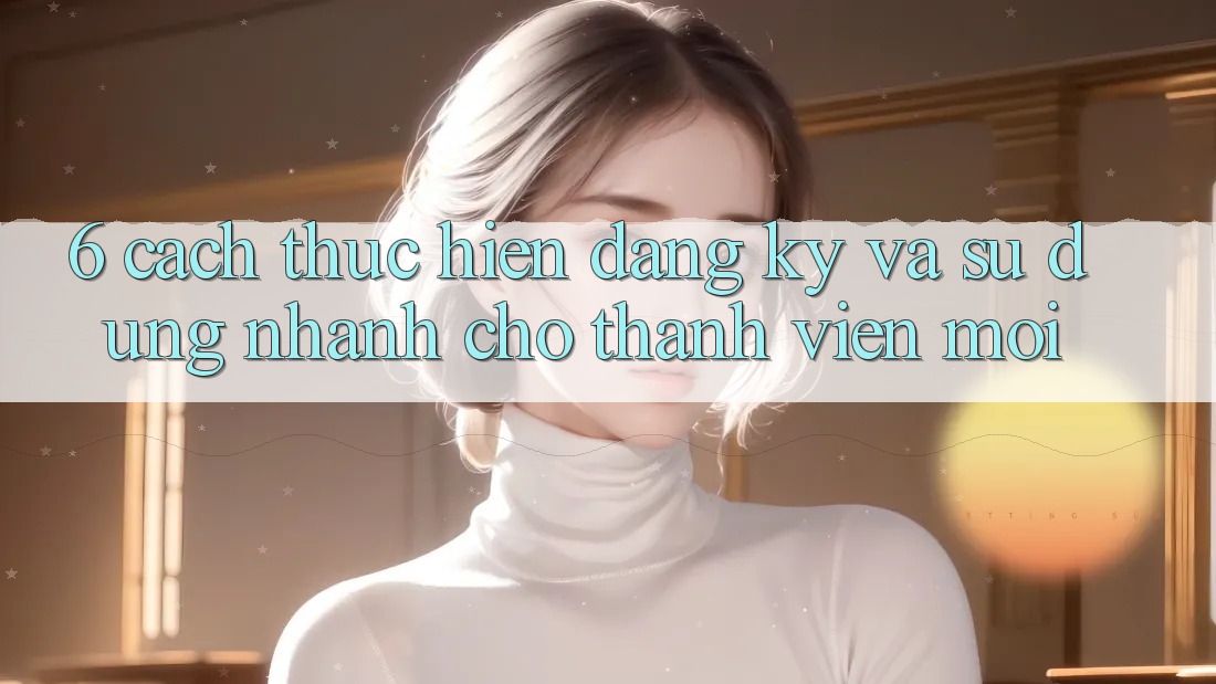 6. Cách thực hiện Đăng Ký và Sử dụng Nhanh Cho Thành Viên Mới