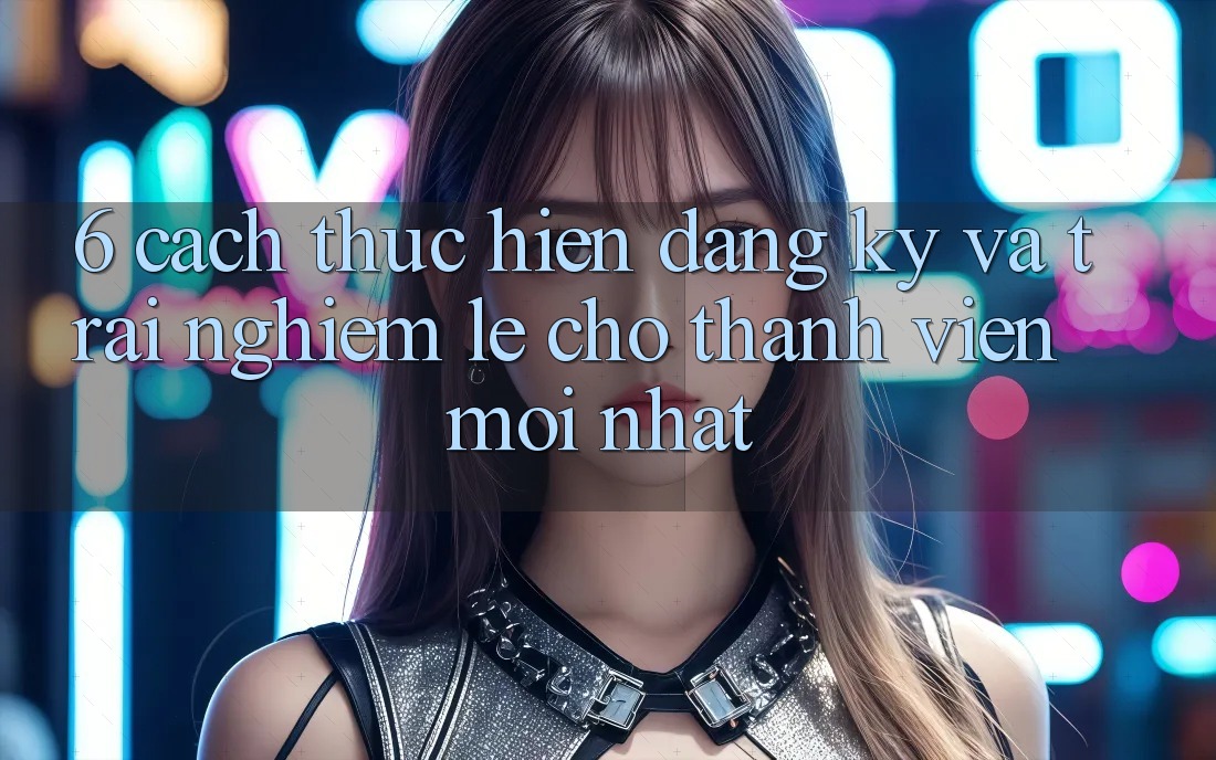 6. Cách thực hiện Đăng Ký và Trải Nghiệm Lẹ Cho Thành Viên Mới nhất 6. Cách thực hiện Đăng Ký và Trải Nghiệm Lẹ Cho Thành Viên Mới nhất
