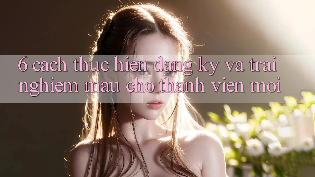 6. Cách thực hiện Đăng Ký và Trải Nghiệm Mau Cho Thành Viên Mới 6. Cách thực hiện Đăng Ký và Trải Nghiệm Mau Cho Thành Viên Mới