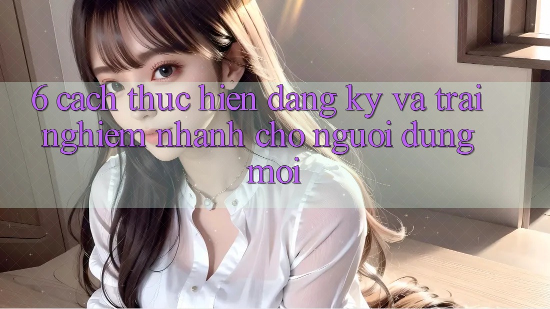 6. Cách thực hiện Đăng Ký và Trải Nghiệm Nhanh Cho Người dùng Mới 6. Cách thực hiện Đăng Ký và Trải Nghiệm Nhanh Cho Người dùng Mới