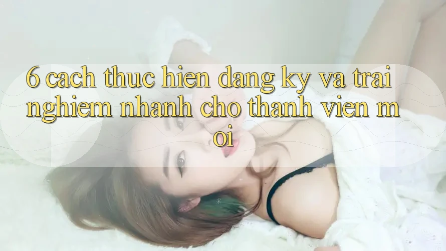 6. Cách thực hiện Đăng Ký và Trải Nghiệm Nhanh Cho Thành Viên Mới