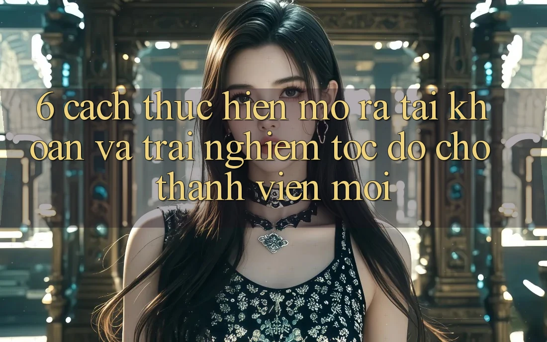 6. Cách thực hiện Mở ra tài khoản và Trải Nghiệm Tốc độ Cho Thành Viên Mới 6. Cách thực hiện Mở ra tài khoản và Trải Nghiệm Tốc độ Cho Thành Viên Mới