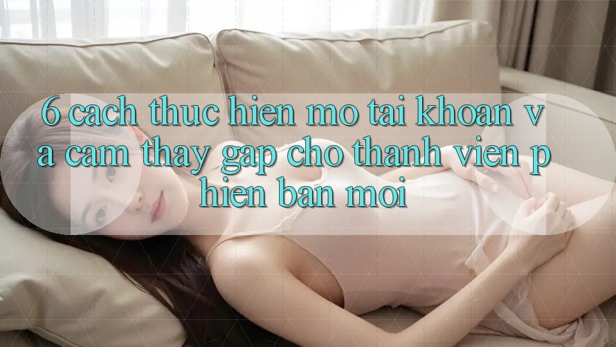 6. Cách thực hiện Mở tài khoản và Cảm thấy Gấp Cho Thành Viên Phiên bản mới