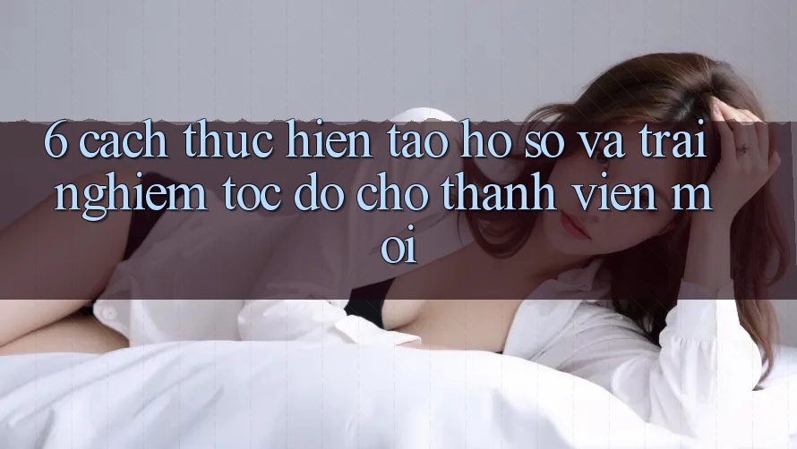 6. Cách thực hiện Tạo hồ sơ và Trải Nghiệm Tốc độ Cho Thành Viên Mới 6. Cách thực hiện Tạo hồ sơ và Trải Nghiệm Tốc độ Cho Thành Viên Mới