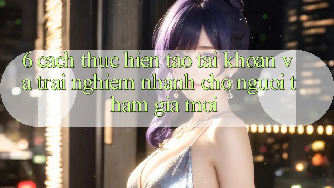 6. Cách thực hiện Tạo tài khoản và Trải nghiệm Nhanh Cho Người tham gia Mới 6. Cách thực hiện Tạo tài khoản và Trải nghiệm Nhanh Cho Người tham gia Mới
