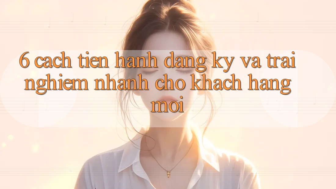6. Cách tiến hành Đăng Ký và Trải Nghiệm Nhanh Cho Khách hàng Mới