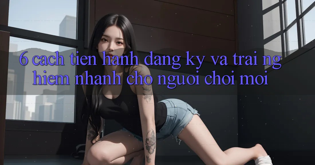 6. Cách tiến hành Đăng Ký và Trải Nghiệm Nhanh Cho Người chơi Mới 6. Cách tiến hành Đăng Ký và Trải Nghiệm Nhanh Cho Người chơi Mới