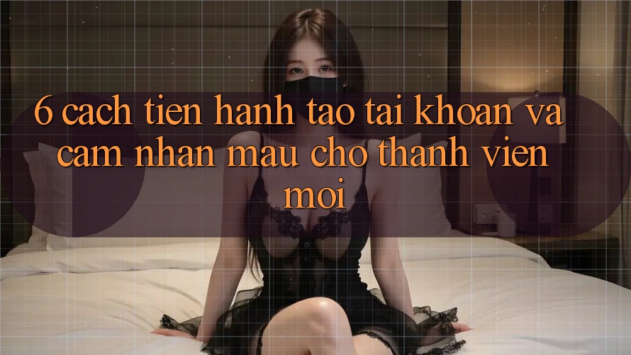 6. Cách tiến hành Tạo tài khoản và Cảm nhận Mau Cho Thành Viên Mới 6. Cách tiến hành Tạo tài khoản và Cảm nhận Mau Cho Thành Viên Mới