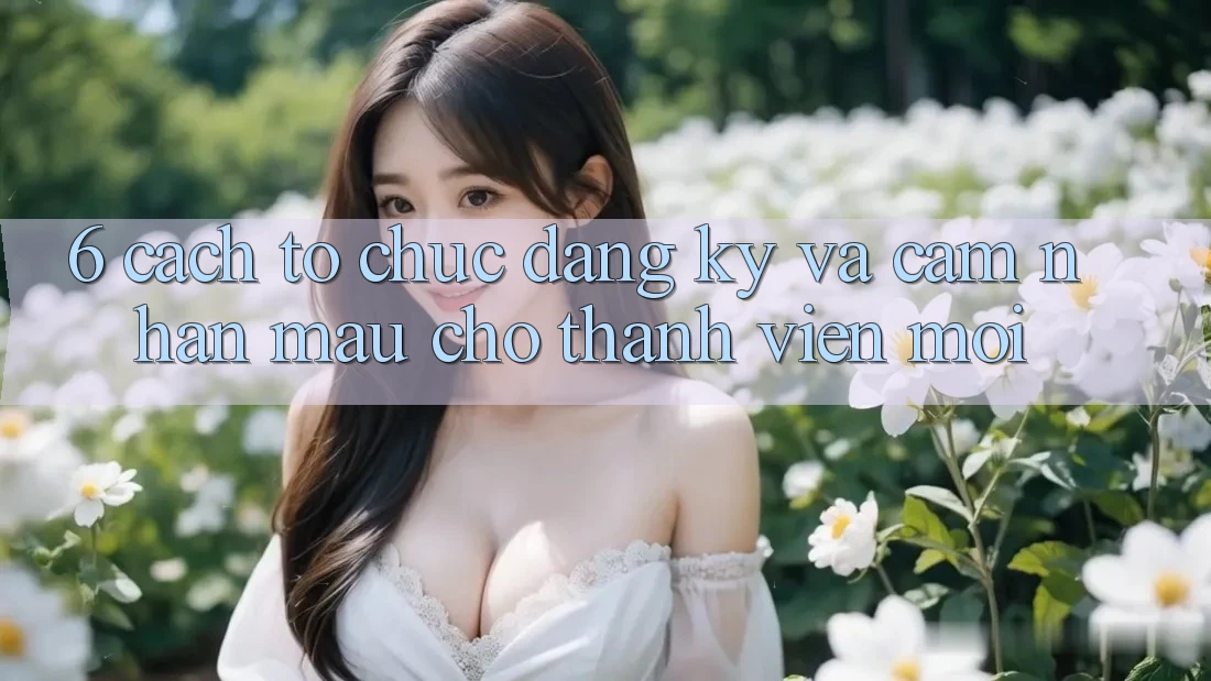6. Cách tổ chức Đăng Ký và Cảm nhận Mau Cho Thành Viên Mới 6. Cách tổ chức Đăng Ký và Cảm nhận Mau Cho Thành Viên Mới