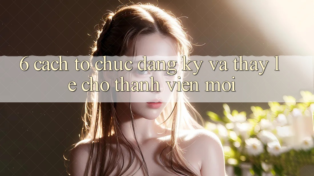 6. Cách tổ chức Đăng Ký và Thấy Lẹ Cho Thành Viên Mới 6. Cách tổ chức Đăng Ký và Thấy Lẹ Cho Thành Viên Mới