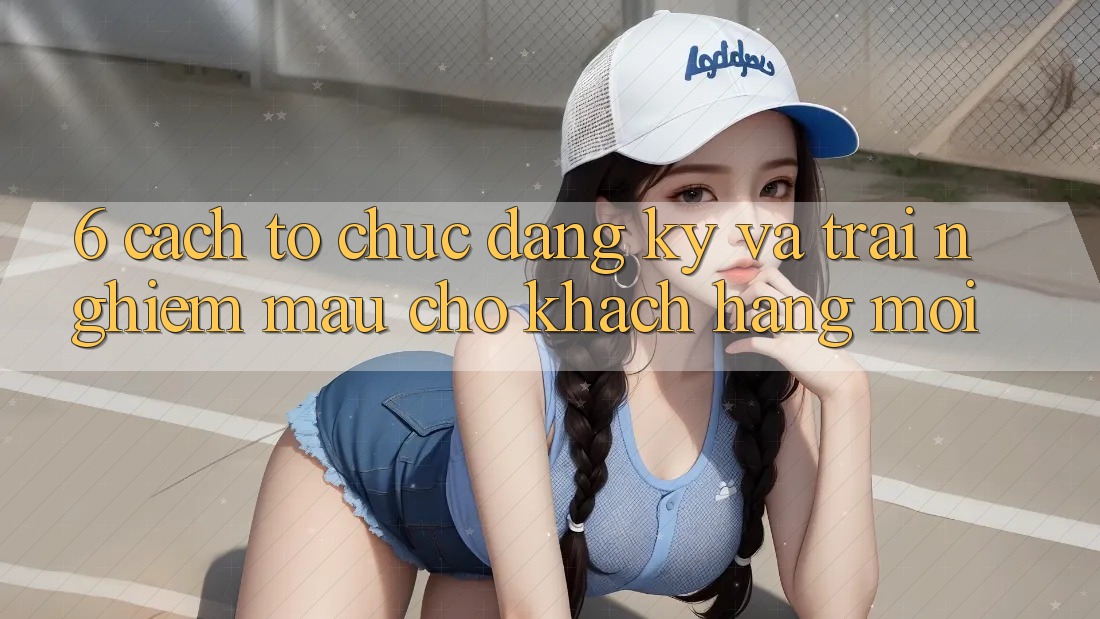 6. Cách tổ chức Đăng ký và Trải Nghiệm Mau Cho Khách hàng Mới 6. Cách tổ chức Đăng ký và Trải Nghiệm Mau Cho Khách hàng Mới
