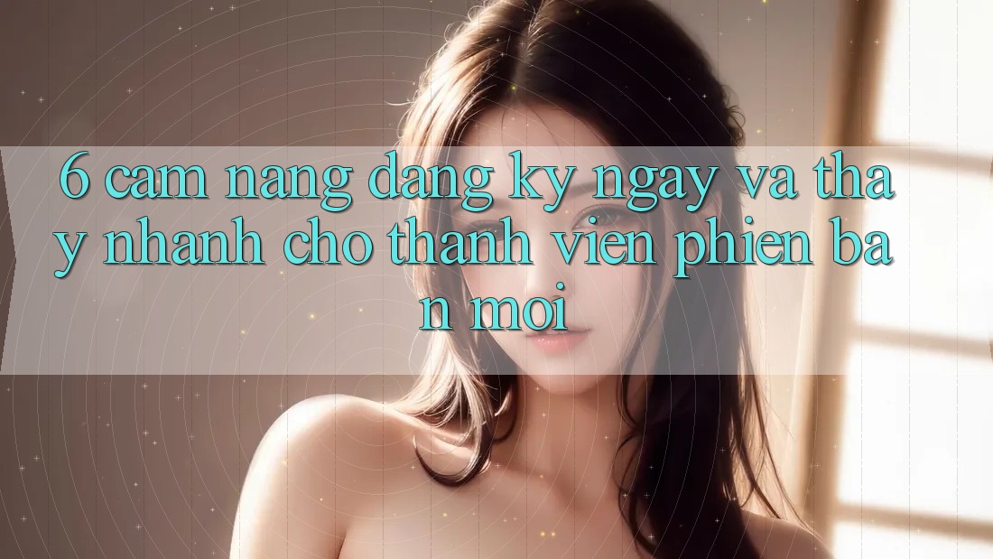 6. Cẩm nang Đăng ký ngay và Thấy Nhanh Cho Thành Viên Phiên bản mới 6. Cẩm nang Đăng ký ngay và Thấy Nhanh Cho Thành Viên Phiên bản mới