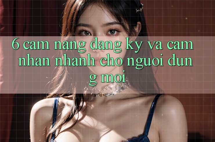 6. Cẩm nang Đăng Ký và Cảm nhận Nhanh Cho Người dùng Mới 6. Cẩm nang Đăng Ký và Cảm nhận Nhanh Cho Người dùng Mới