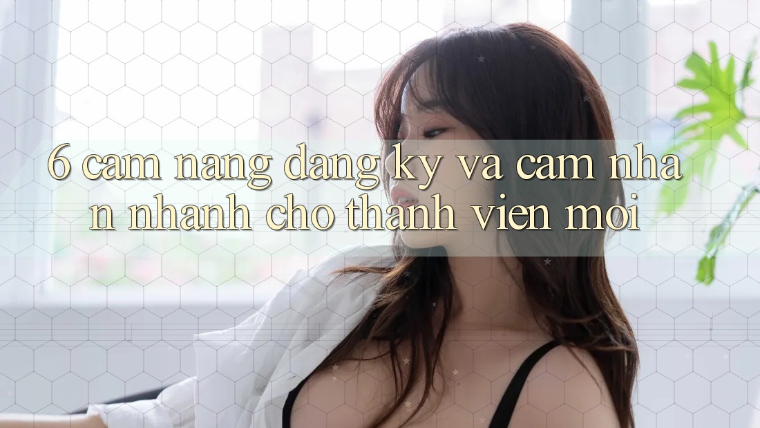 6. Cẩm nang Đăng Ký và Cảm nhận Nhanh Cho Thành Viên Mới 6. Cẩm nang Đăng Ký và Cảm nhận Nhanh Cho Thành Viên Mới