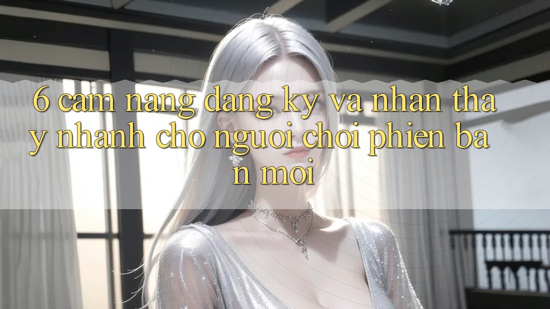 6. Cẩm nang Đăng Ký và Nhận thấy Nhanh Cho Người chơi Phiên bản mới 6. Cẩm nang Đăng Ký và Nhận thấy Nhanh Cho Người chơi Phiên bản mới
