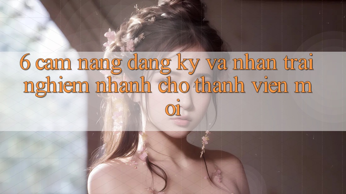 6. Cẩm nang Đăng Ký và Nhận trải nghiệm Nhanh Cho Thành Viên Mới 6. Cẩm nang Đăng Ký và Nhận trải nghiệm Nhanh Cho Thành Viên Mới