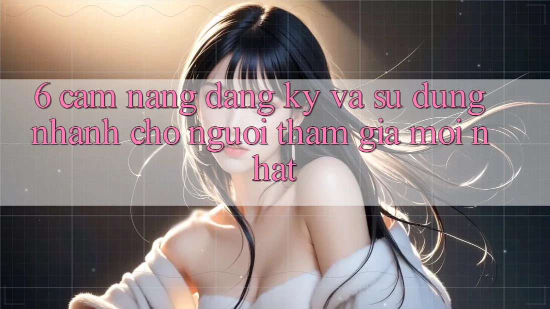 6. Cẩm nang Đăng Ký và Sử dụng Nhanh Cho Người tham gia Mới nhất 6. Cẩm nang Đăng Ký và Sử dụng Nhanh Cho Người tham gia Mới nhất