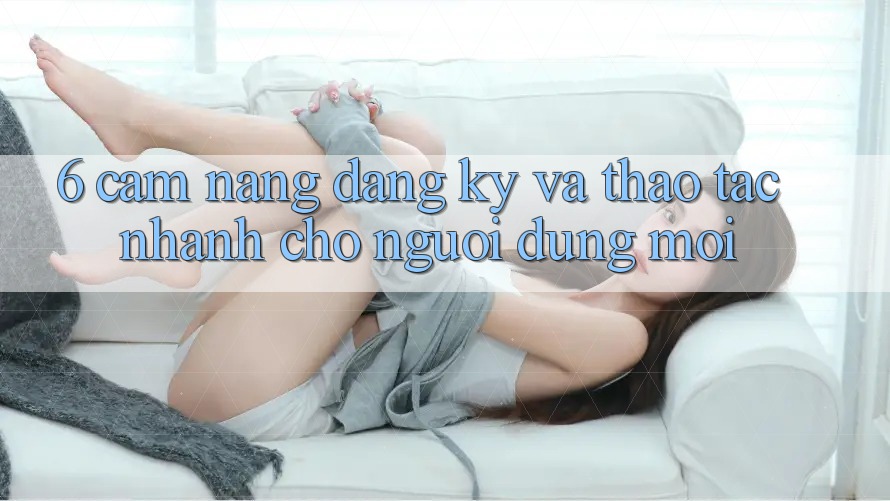 6. Cẩm nang Đăng Ký và Thao tác Nhanh Cho Người dùng Mới 6. Cẩm nang Đăng Ký và Thao tác Nhanh Cho Người dùng Mới