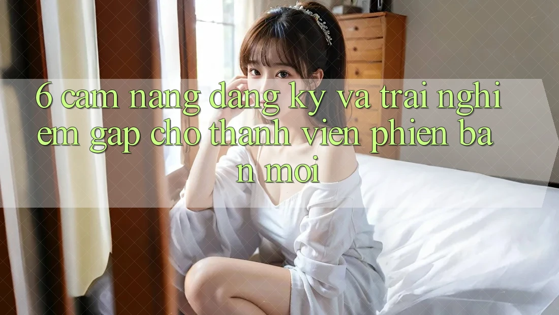 6. Cẩm nang Đăng Ký và Trải Nghiệm Gấp Cho Thành Viên Phiên bản mới 6. Cẩm nang Đăng Ký và Trải Nghiệm Gấp Cho Thành Viên Phiên bản mới