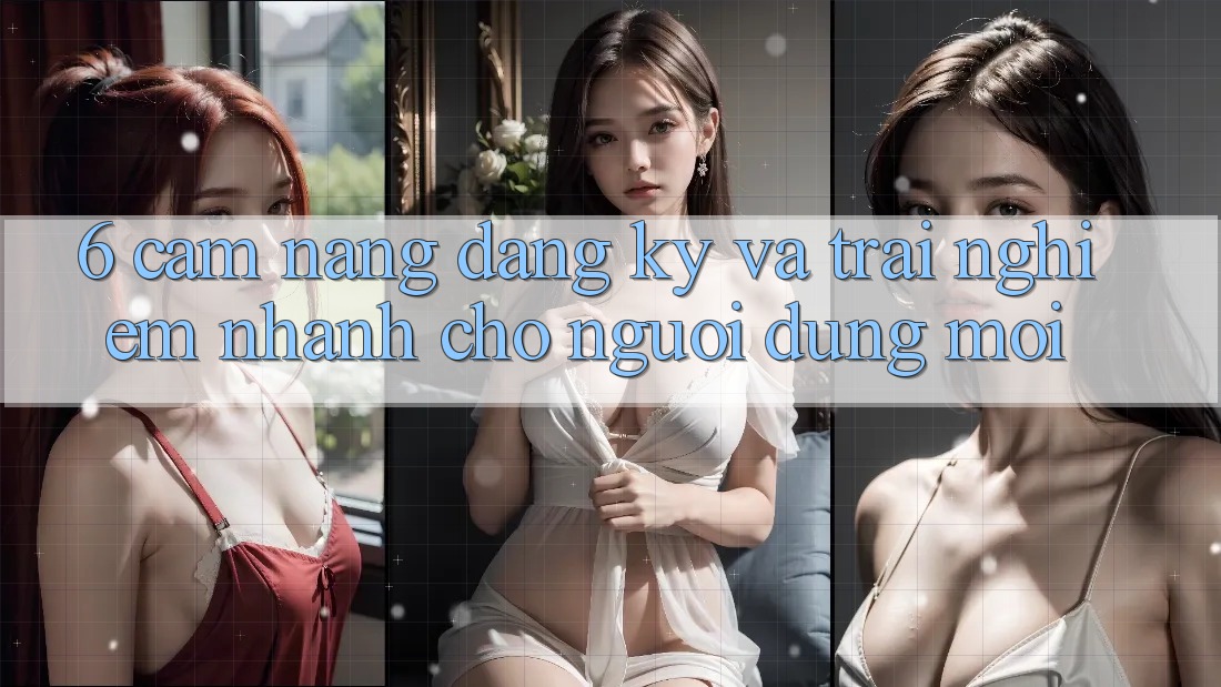 6. Cẩm nang Đăng Ký và Trải Nghiệm Nhanh Cho Người dùng Mới