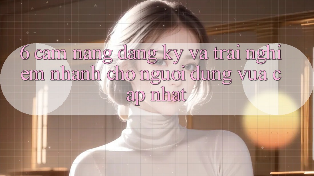 6. Cẩm nang Đăng Ký và Trải Nghiệm Nhanh Cho Người dùng Vừa cập nhật