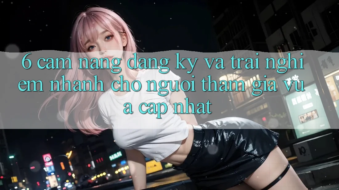 6. Cẩm nang Đăng Ký và Trải nghiệm Nhanh Cho Người tham gia Vừa cập nhật