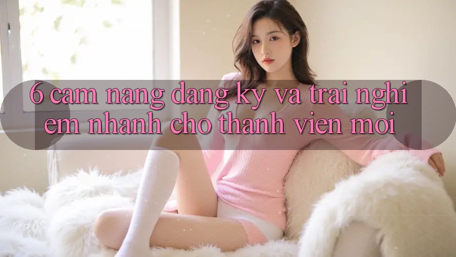 6. Cẩm nang Đăng Ký và Trải Nghiệm Nhanh Cho Thành Viên Mới 6. Cẩm nang Đăng Ký và Trải Nghiệm Nhanh Cho Thành Viên Mới