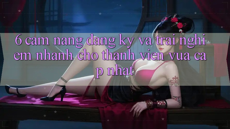6. Cẩm nang Đăng Ký và Trải Nghiệm Nhanh Cho Thành Viên Vừa cập nhật 6. Cẩm nang Đăng Ký và Trải Nghiệm Nhanh Cho Thành Viên Vừa cập nhật