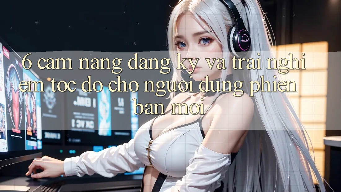 6. Cẩm nang Đăng Ký và Trải Nghiệm Tốc độ Cho Người dùng Phiên bản mới 6. Cẩm nang Đăng Ký và Trải Nghiệm Tốc độ Cho Người dùng Phiên bản mới