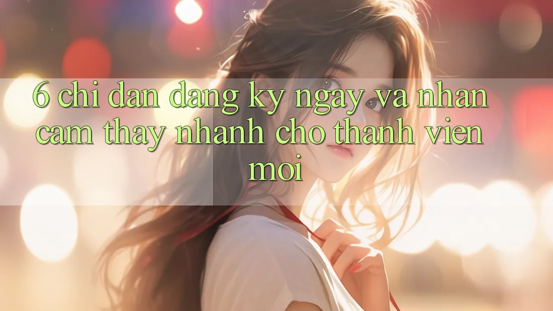 6. Chỉ dẫn Đăng ký ngay và Nhận cảm thấy Nhanh Cho Thành Viên Mới 6. Chỉ dẫn Đăng ký ngay và Nhận cảm thấy Nhanh Cho Thành Viên Mới