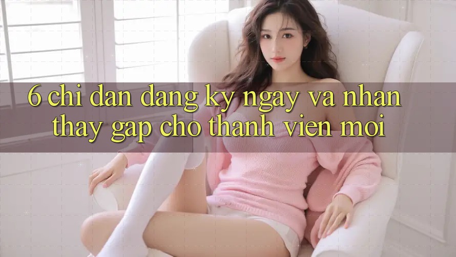 6. Chỉ dẫn Đăng ký ngay và Nhận thấy Gấp Cho Thành Viên Mới 6. Chỉ dẫn Đăng ký ngay và Nhận thấy Gấp Cho Thành Viên Mới