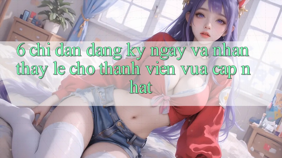 6. Chỉ dẫn Đăng ký ngay và Nhận thấy Lẹ Cho Thành Viên Vừa cập nhật 6. Chỉ dẫn Đăng ký ngay và Nhận thấy Lẹ Cho Thành Viên Vừa cập nhật
