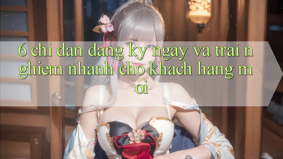 6. Chỉ dẫn Đăng ký ngay và Trải Nghiệm Nhanh Cho Khách hàng Mới 6. Chỉ dẫn Đăng ký ngay và Trải Nghiệm Nhanh Cho Khách hàng Mới