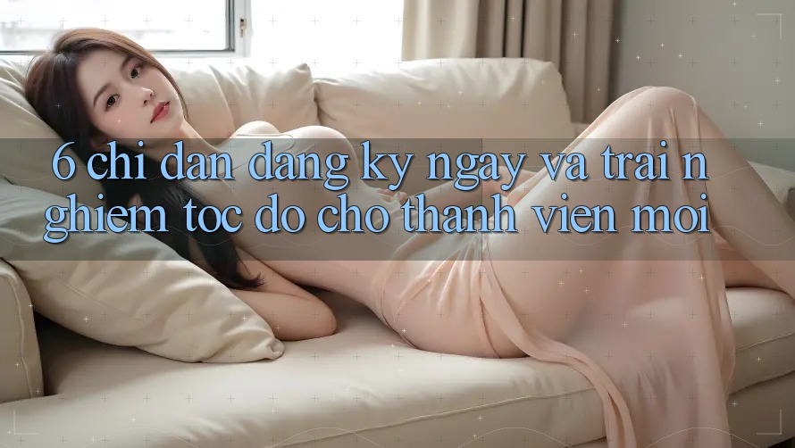 6. Chỉ dẫn Đăng ký ngay và Trải Nghiệm Tốc độ Cho Thành Viên Mới 6. Chỉ dẫn Đăng ký ngay và Trải Nghiệm Tốc độ Cho Thành Viên Mới