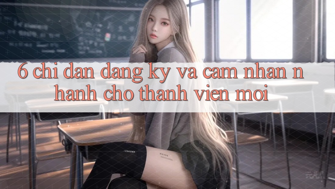 6. Chỉ dẫn Đăng ký và Cảm nhận Nhanh Cho Thành Viên Mới 6. Chỉ dẫn Đăng ký và Cảm nhận Nhanh Cho Thành Viên Mới