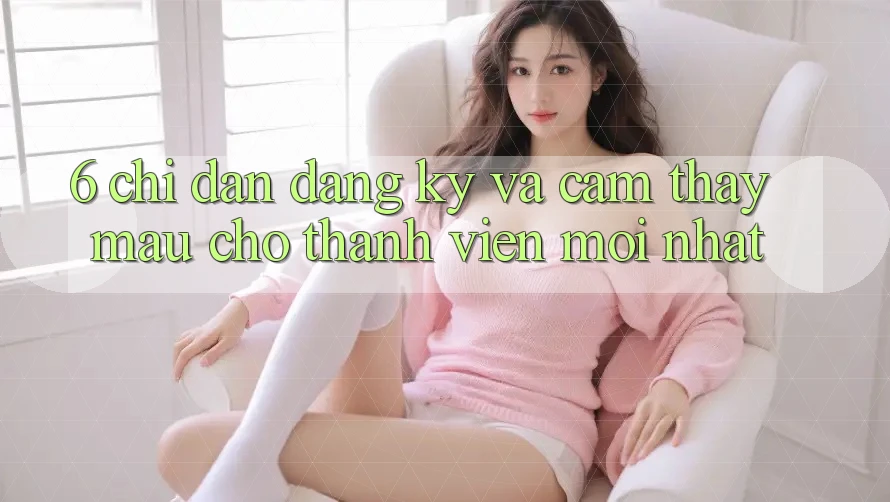 6. Chỉ dẫn Đăng Ký và Cảm thấy Mau Cho Thành Viên Mới nhất 6. Chỉ dẫn Đăng Ký và Cảm thấy Mau Cho Thành Viên Mới nhất