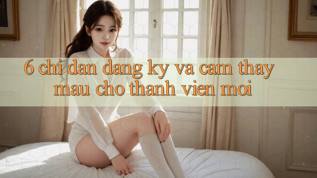 6. Chỉ dẫn Đăng ký và Cảm thấy Mau Cho Thành Viên Mới 6. Chỉ dẫn Đăng ký và Cảm thấy Mau Cho Thành Viên Mới