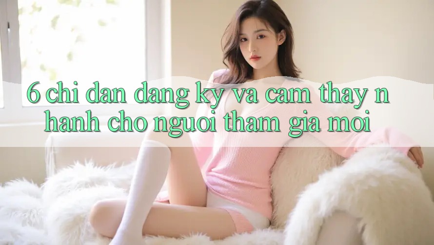 6. Chỉ dẫn Đăng Ký và Cảm thấy Nhanh Cho Người tham gia Mới 6. Chỉ dẫn Đăng Ký và Cảm thấy Nhanh Cho Người tham gia Mới