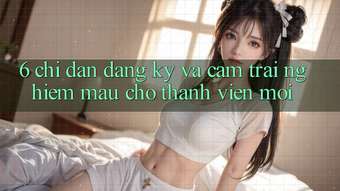 6. Chỉ dẫn Đăng Ký và Cảm trải nghiệm Mau Cho Thành Viên Mới 6. Chỉ dẫn Đăng Ký và Cảm trải nghiệm Mau Cho Thành Viên Mới