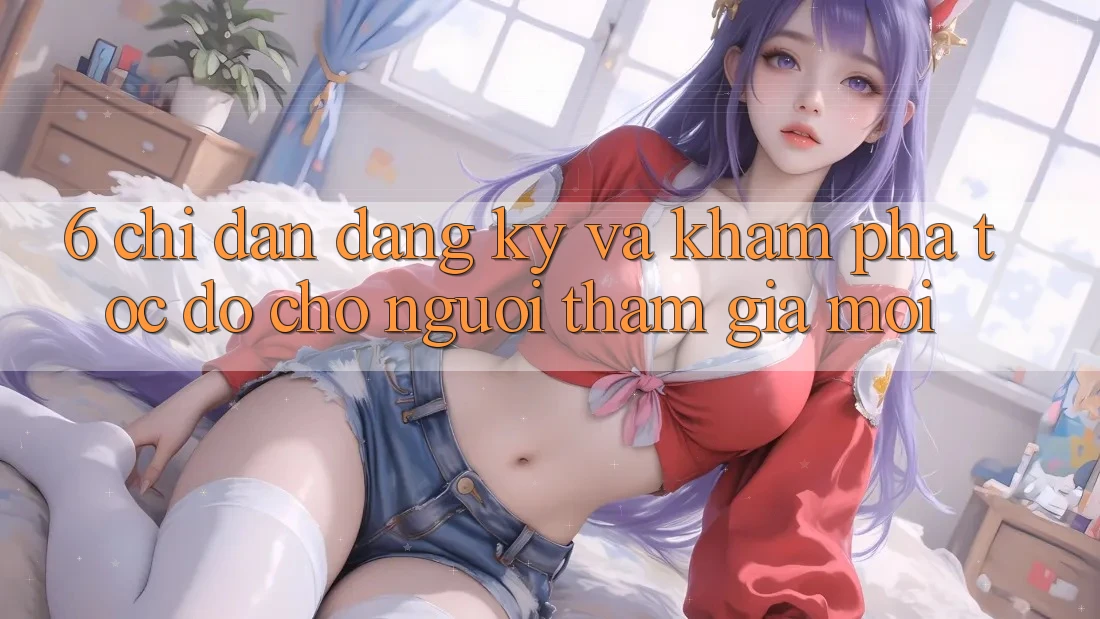 6. Chỉ dẫn Đăng Ký và Khám phá Tốc độ Cho Người tham gia Mới