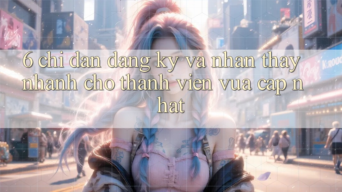 6. Chỉ dẫn Đăng Ký và Nhận thấy Nhanh Cho Thành Viên Vừa cập nhật