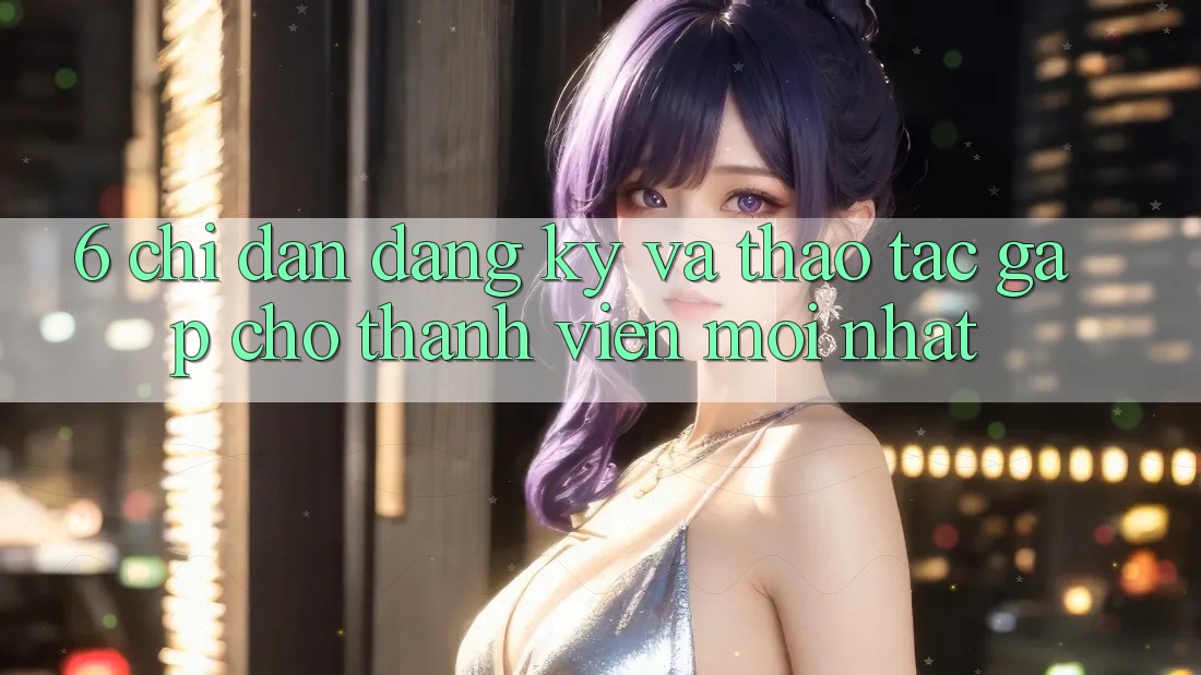 6. Chỉ dẫn Đăng Ký và Thao tác Gấp Cho Thành Viên Mới nhất 6. Chỉ dẫn Đăng Ký và Thao tác Gấp Cho Thành Viên Mới nhất
