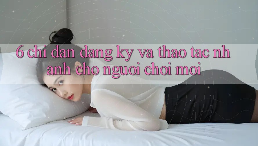 6. Chỉ dẫn Đăng Ký và Thao tác Nhanh Cho Người chơi Mới