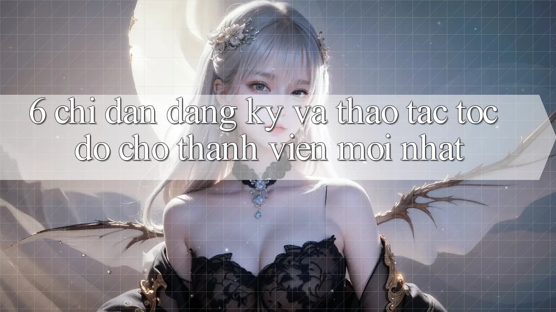 6. Chỉ dẫn Đăng Ký và Thao tác Tốc độ Cho Thành Viên Mới nhất