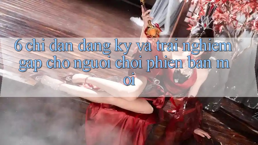 6. Chỉ dẫn Đăng ký và Trải Nghiệm Gấp Cho Người chơi Phiên bản mới