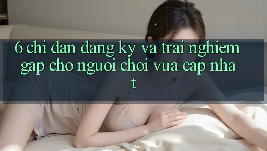 6. Chỉ dẫn Đăng Ký và Trải nghiệm Gấp Cho Người chơi Vừa cập nhật 6. Chỉ dẫn Đăng Ký và Trải nghiệm Gấp Cho Người chơi Vừa cập nhật