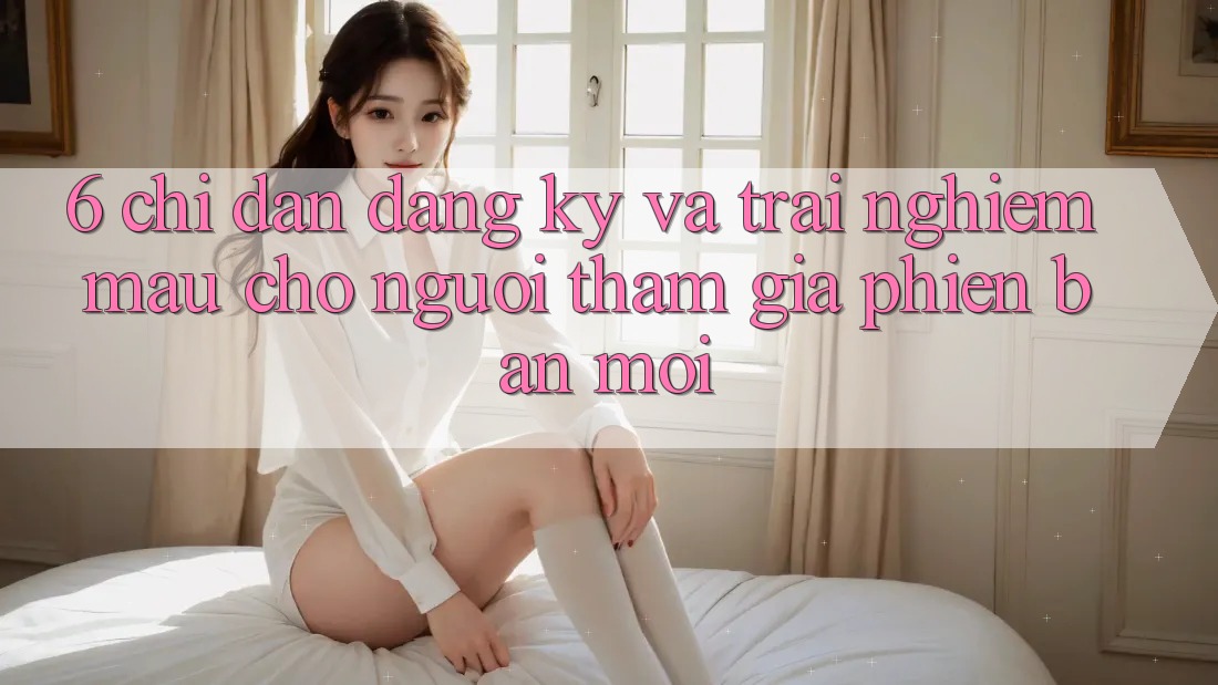 6. Chỉ dẫn Đăng Ký và Trải Nghiệm Mau Cho Người tham gia Phiên bản mới 6. Chỉ dẫn Đăng Ký và Trải Nghiệm Mau Cho Người tham gia Phiên bản mới